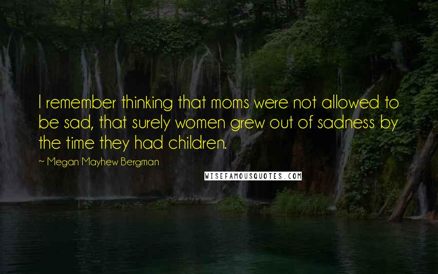 Megan Mayhew Bergman Quotes: I remember thinking that moms were not allowed to be sad, that surely women grew out of sadness by the time they had children.