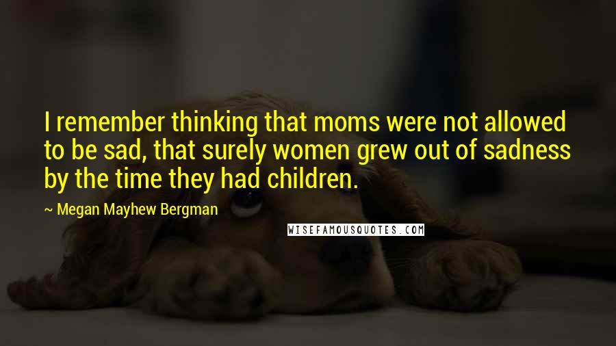 Megan Mayhew Bergman Quotes: I remember thinking that moms were not allowed to be sad, that surely women grew out of sadness by the time they had children.