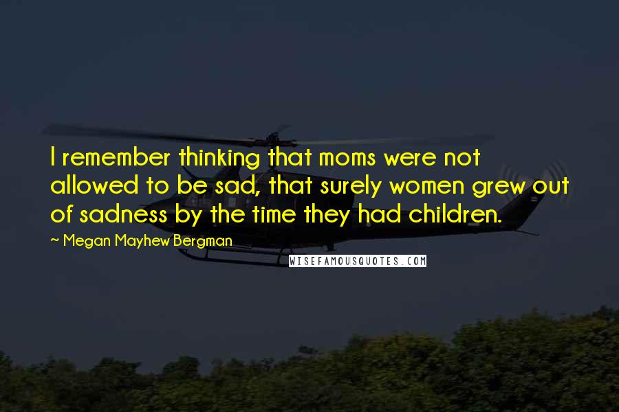 Megan Mayhew Bergman Quotes: I remember thinking that moms were not allowed to be sad, that surely women grew out of sadness by the time they had children.