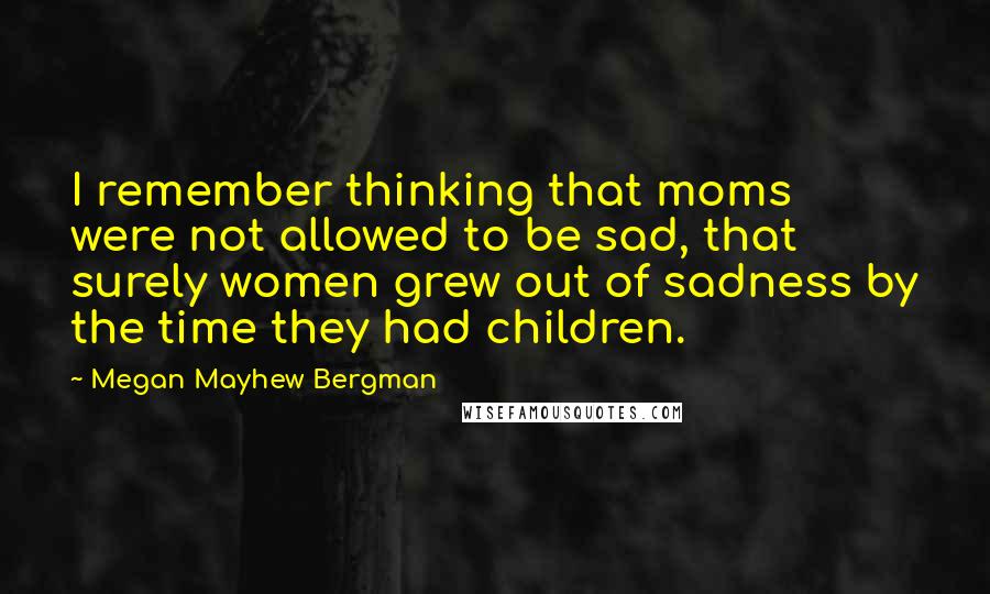 Megan Mayhew Bergman Quotes: I remember thinking that moms were not allowed to be sad, that surely women grew out of sadness by the time they had children.