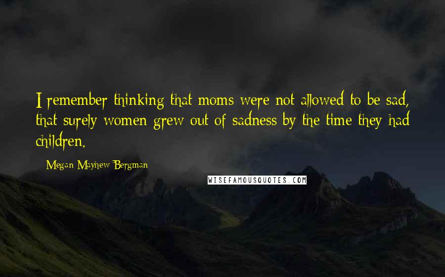 Megan Mayhew Bergman Quotes: I remember thinking that moms were not allowed to be sad, that surely women grew out of sadness by the time they had children.