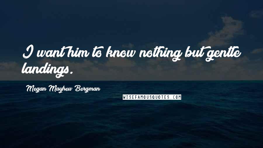 Megan Mayhew Bergman Quotes: I want him to know nothing but gentle landings.