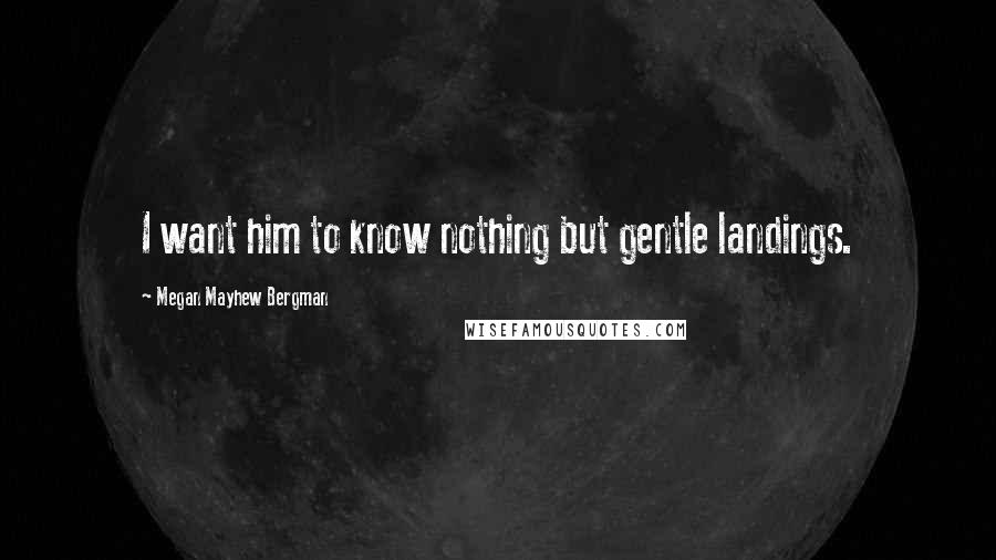 Megan Mayhew Bergman Quotes: I want him to know nothing but gentle landings.