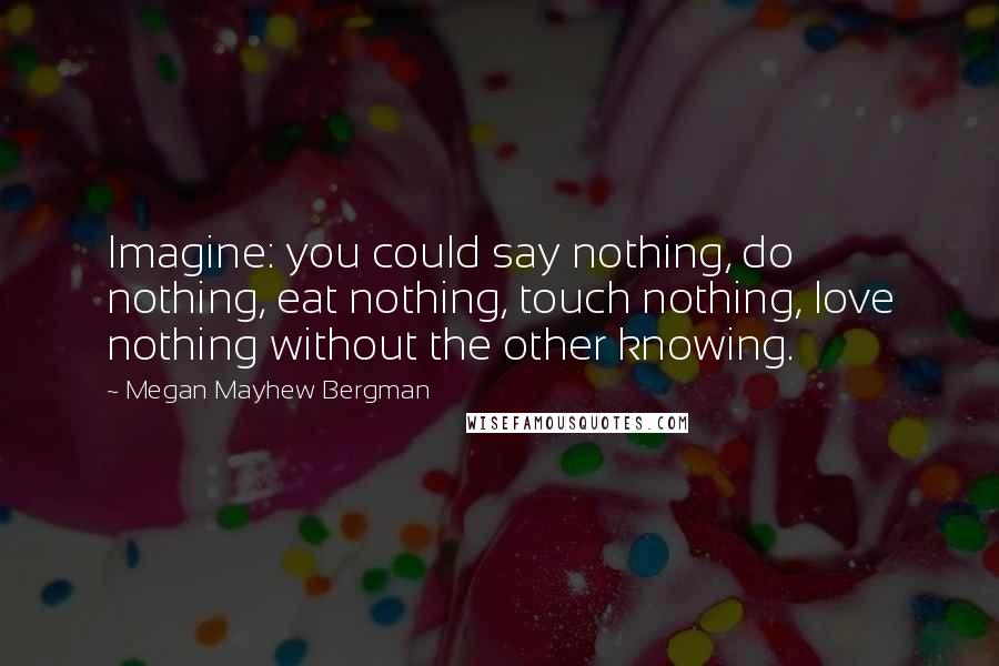 Megan Mayhew Bergman Quotes: Imagine: you could say nothing, do nothing, eat nothing, touch nothing, love nothing without the other knowing.
