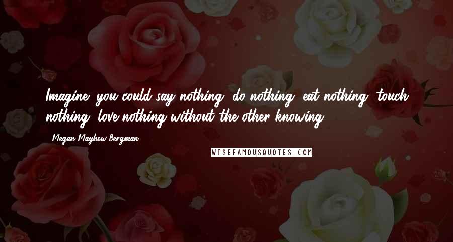 Megan Mayhew Bergman Quotes: Imagine: you could say nothing, do nothing, eat nothing, touch nothing, love nothing without the other knowing.