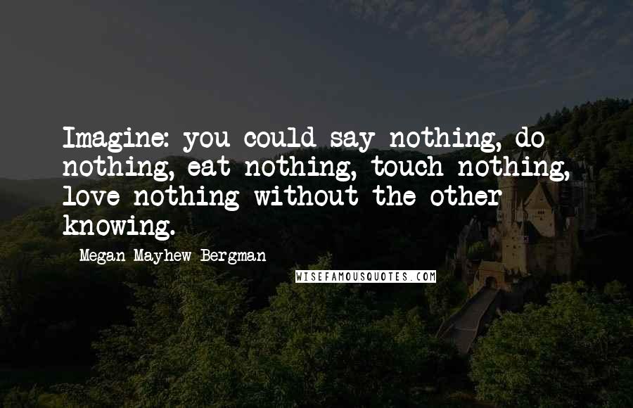 Megan Mayhew Bergman Quotes: Imagine: you could say nothing, do nothing, eat nothing, touch nothing, love nothing without the other knowing.