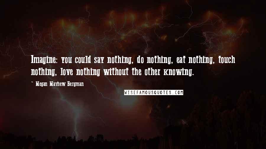 Megan Mayhew Bergman Quotes: Imagine: you could say nothing, do nothing, eat nothing, touch nothing, love nothing without the other knowing.