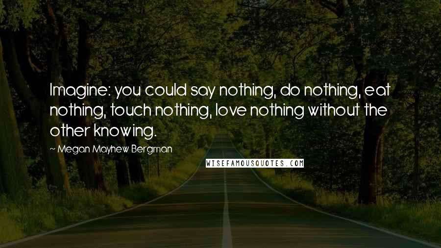 Megan Mayhew Bergman Quotes: Imagine: you could say nothing, do nothing, eat nothing, touch nothing, love nothing without the other knowing.
