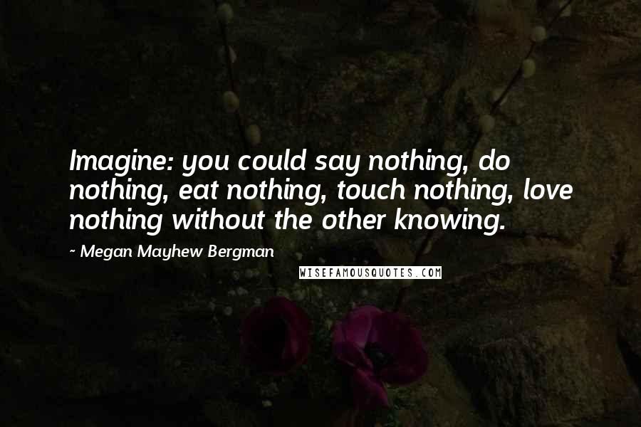 Megan Mayhew Bergman Quotes: Imagine: you could say nothing, do nothing, eat nothing, touch nothing, love nothing without the other knowing.