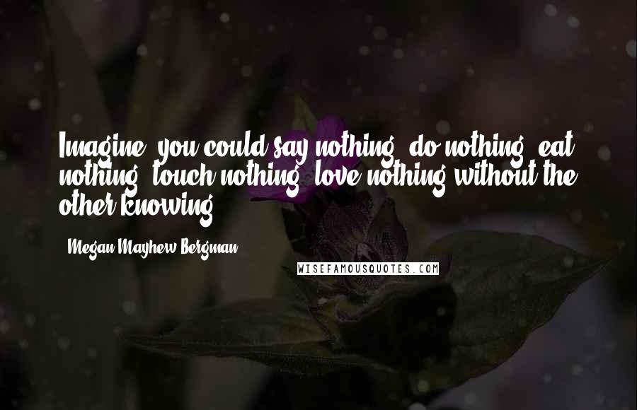 Megan Mayhew Bergman Quotes: Imagine: you could say nothing, do nothing, eat nothing, touch nothing, love nothing without the other knowing.