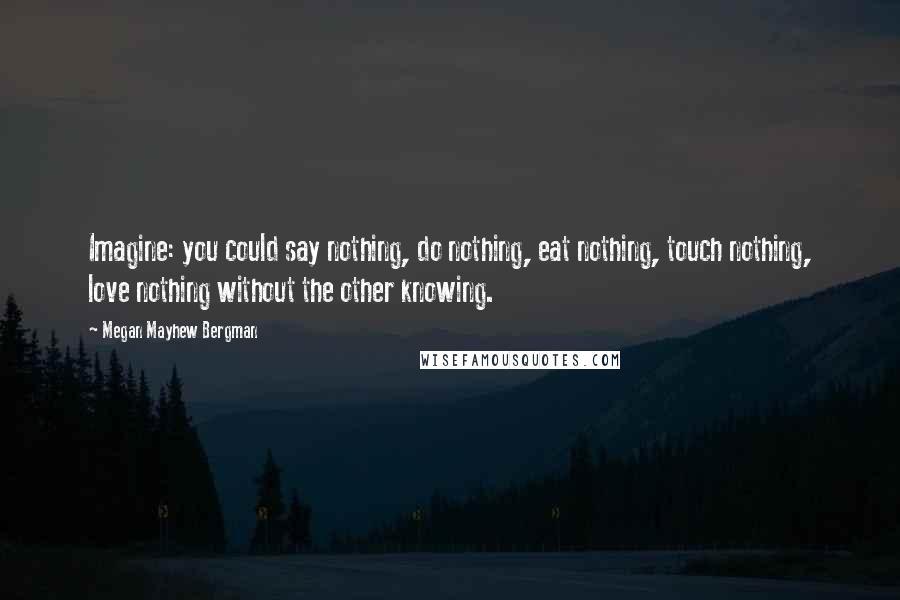 Megan Mayhew Bergman Quotes: Imagine: you could say nothing, do nothing, eat nothing, touch nothing, love nothing without the other knowing.