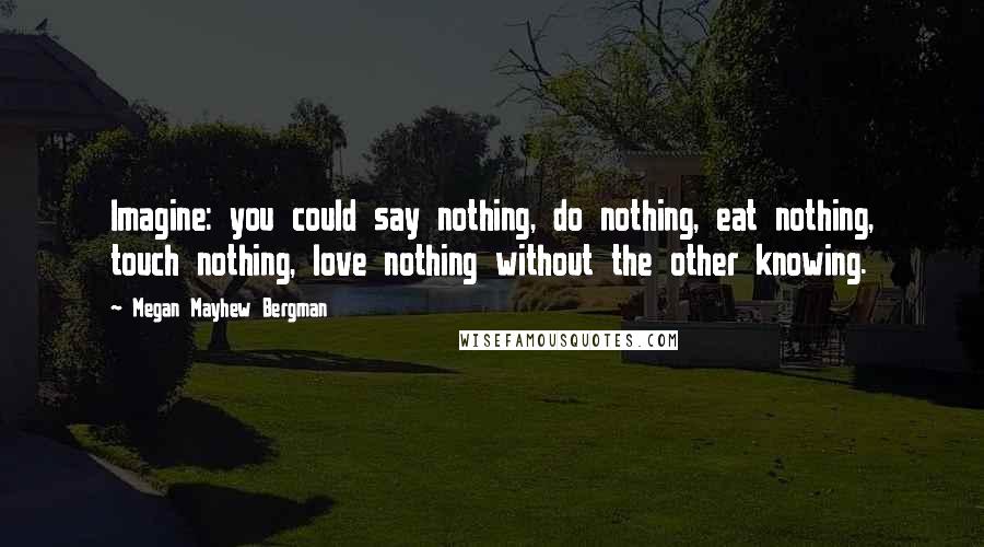 Megan Mayhew Bergman Quotes: Imagine: you could say nothing, do nothing, eat nothing, touch nothing, love nothing without the other knowing.