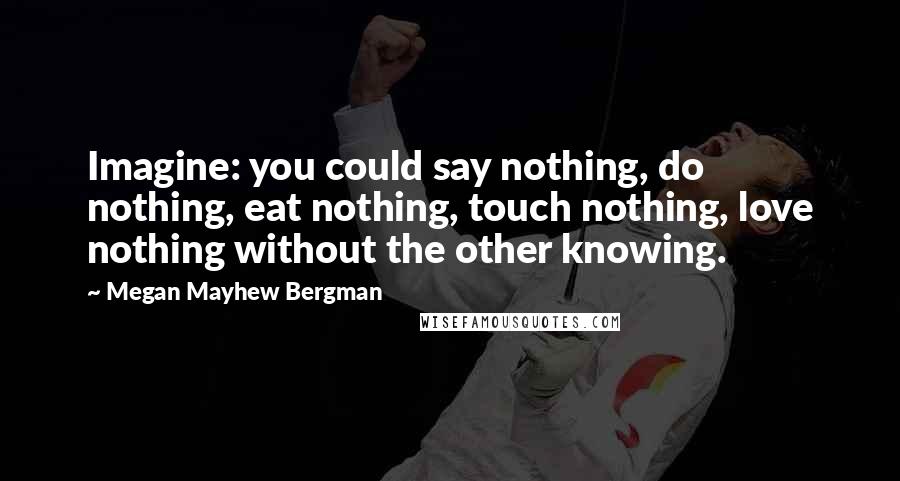 Megan Mayhew Bergman Quotes: Imagine: you could say nothing, do nothing, eat nothing, touch nothing, love nothing without the other knowing.