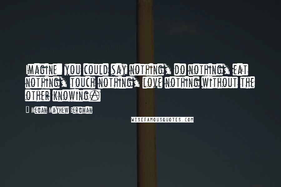 Megan Mayhew Bergman Quotes: Imagine: you could say nothing, do nothing, eat nothing, touch nothing, love nothing without the other knowing.