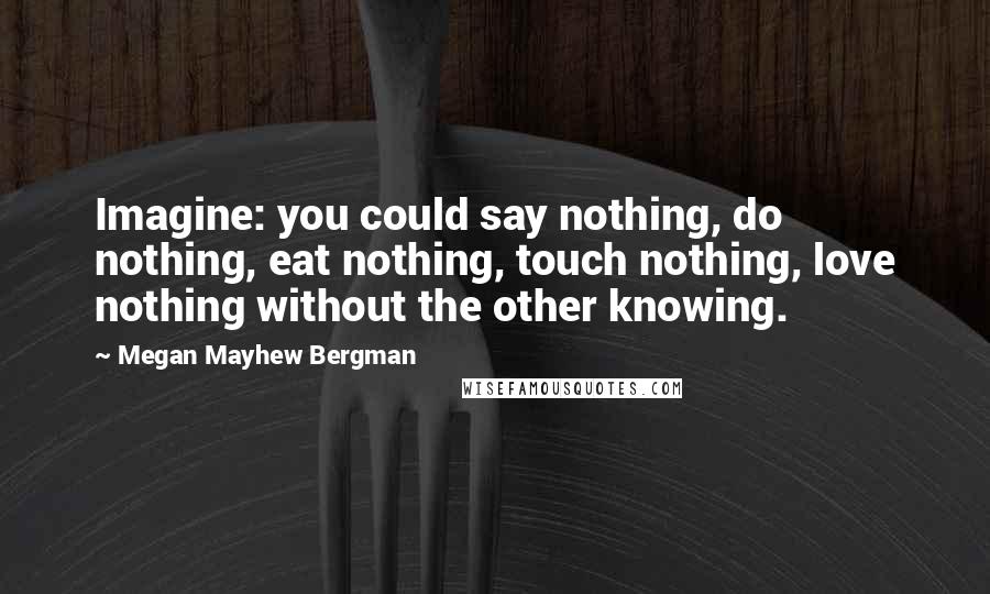 Megan Mayhew Bergman Quotes: Imagine: you could say nothing, do nothing, eat nothing, touch nothing, love nothing without the other knowing.
