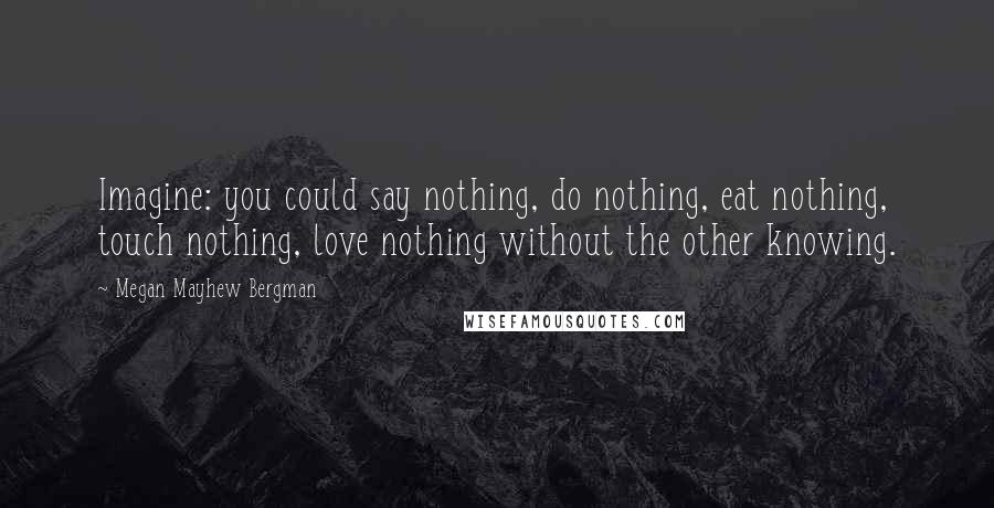 Megan Mayhew Bergman Quotes: Imagine: you could say nothing, do nothing, eat nothing, touch nothing, love nothing without the other knowing.
