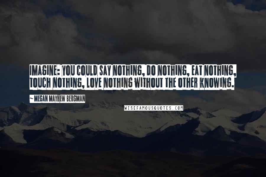 Megan Mayhew Bergman Quotes: Imagine: you could say nothing, do nothing, eat nothing, touch nothing, love nothing without the other knowing.