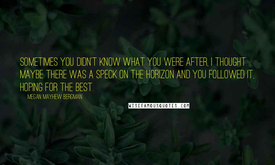 Megan Mayhew Bergman Quotes: Sometimes you didn't know what you were after, I thought. Maybe there was a speck on the horizon and you followed it, hoping for the best.