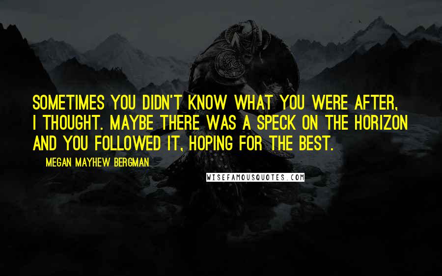 Megan Mayhew Bergman Quotes: Sometimes you didn't know what you were after, I thought. Maybe there was a speck on the horizon and you followed it, hoping for the best.