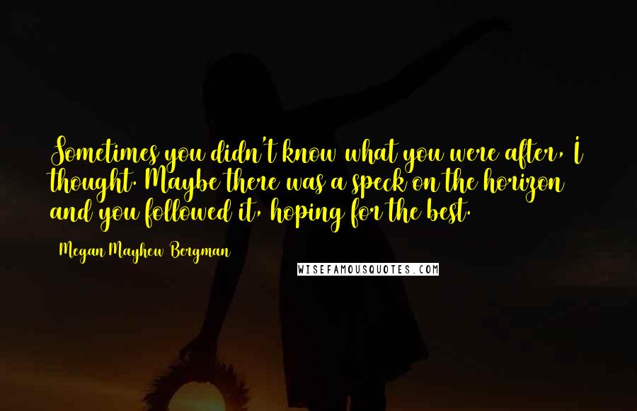 Megan Mayhew Bergman Quotes: Sometimes you didn't know what you were after, I thought. Maybe there was a speck on the horizon and you followed it, hoping for the best.