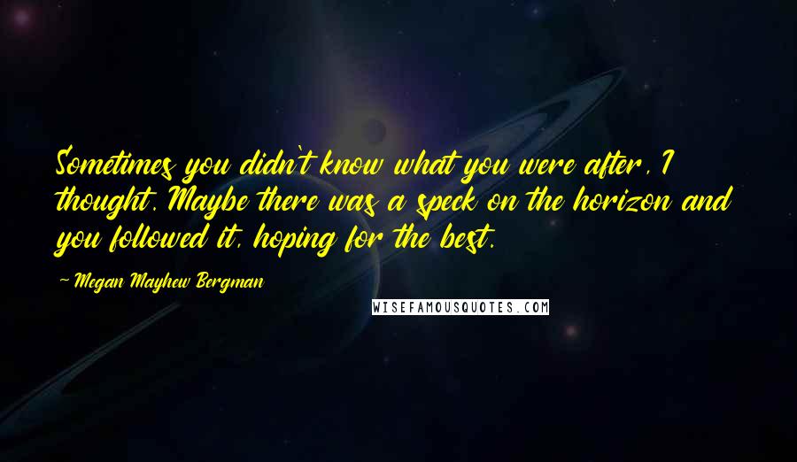 Megan Mayhew Bergman Quotes: Sometimes you didn't know what you were after, I thought. Maybe there was a speck on the horizon and you followed it, hoping for the best.