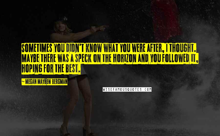 Megan Mayhew Bergman Quotes: Sometimes you didn't know what you were after, I thought. Maybe there was a speck on the horizon and you followed it, hoping for the best.