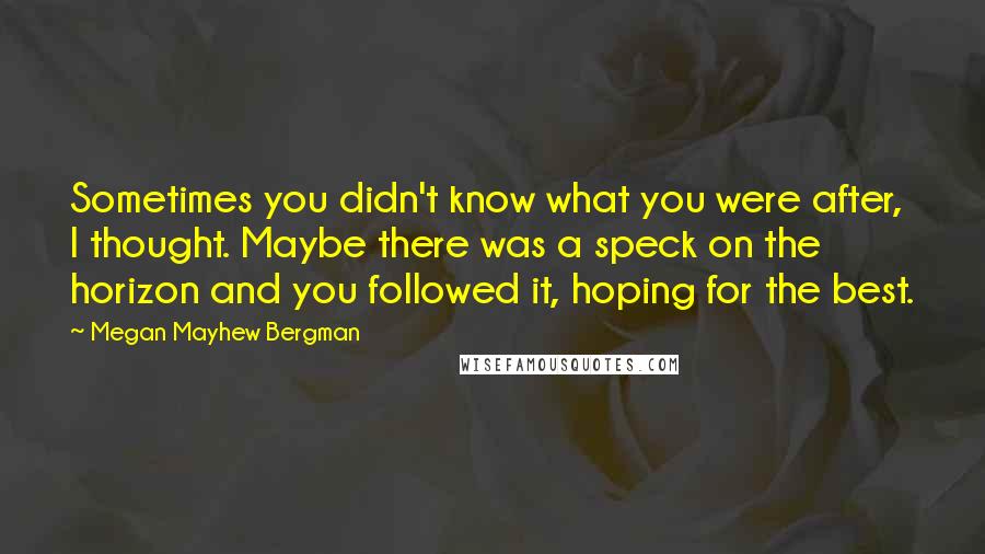 Megan Mayhew Bergman Quotes: Sometimes you didn't know what you were after, I thought. Maybe there was a speck on the horizon and you followed it, hoping for the best.