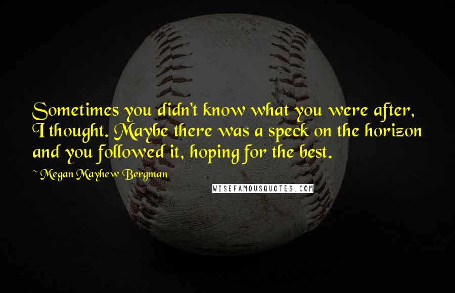 Megan Mayhew Bergman Quotes: Sometimes you didn't know what you were after, I thought. Maybe there was a speck on the horizon and you followed it, hoping for the best.