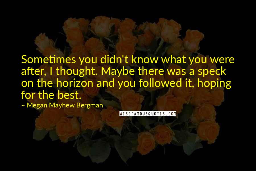 Megan Mayhew Bergman Quotes: Sometimes you didn't know what you were after, I thought. Maybe there was a speck on the horizon and you followed it, hoping for the best.