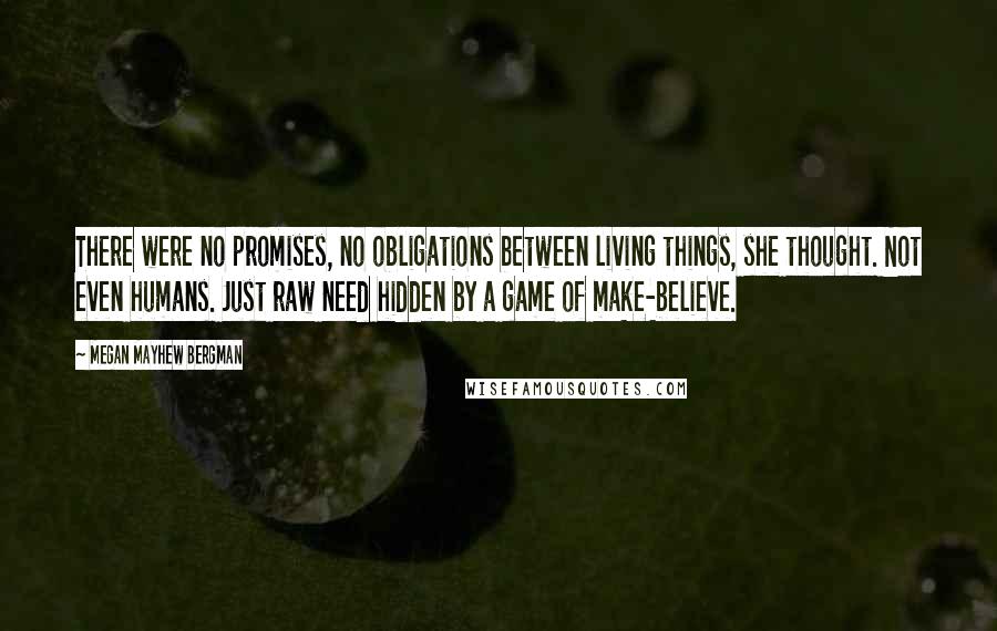 Megan Mayhew Bergman Quotes: There were no promises, no obligations between living things, she thought. Not even humans. Just raw need hidden by a game of make-believe.