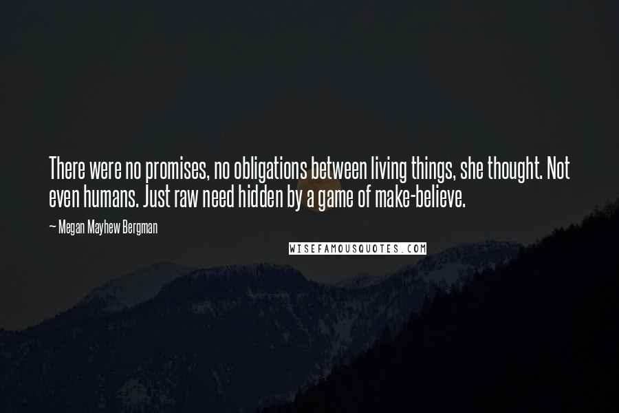 Megan Mayhew Bergman Quotes: There were no promises, no obligations between living things, she thought. Not even humans. Just raw need hidden by a game of make-believe.