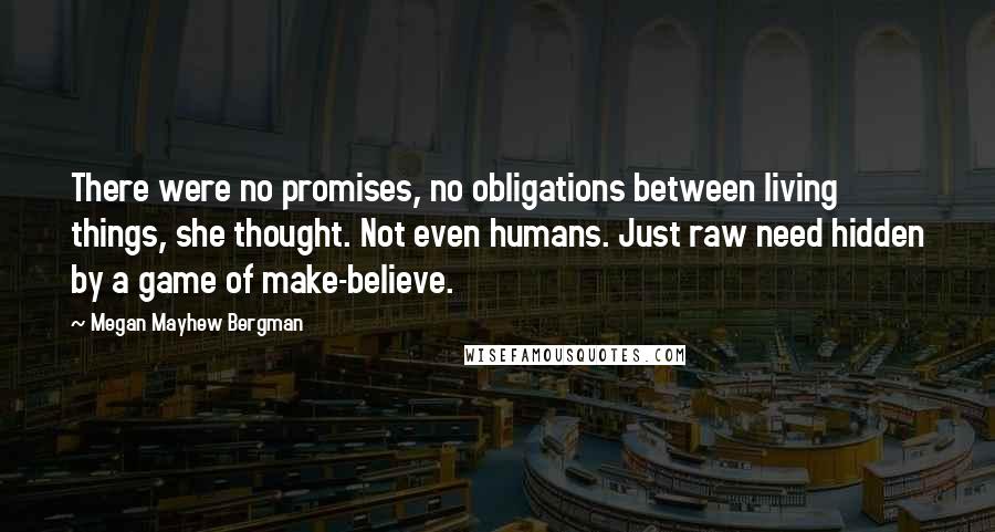 Megan Mayhew Bergman Quotes: There were no promises, no obligations between living things, she thought. Not even humans. Just raw need hidden by a game of make-believe.