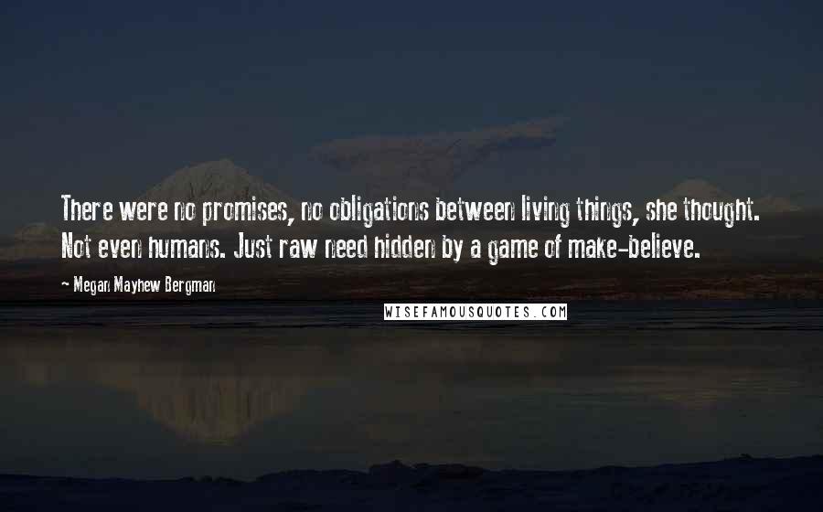 Megan Mayhew Bergman Quotes: There were no promises, no obligations between living things, she thought. Not even humans. Just raw need hidden by a game of make-believe.