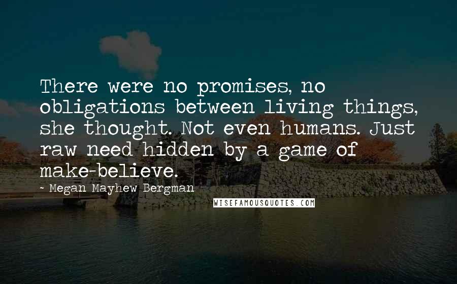 Megan Mayhew Bergman Quotes: There were no promises, no obligations between living things, she thought. Not even humans. Just raw need hidden by a game of make-believe.