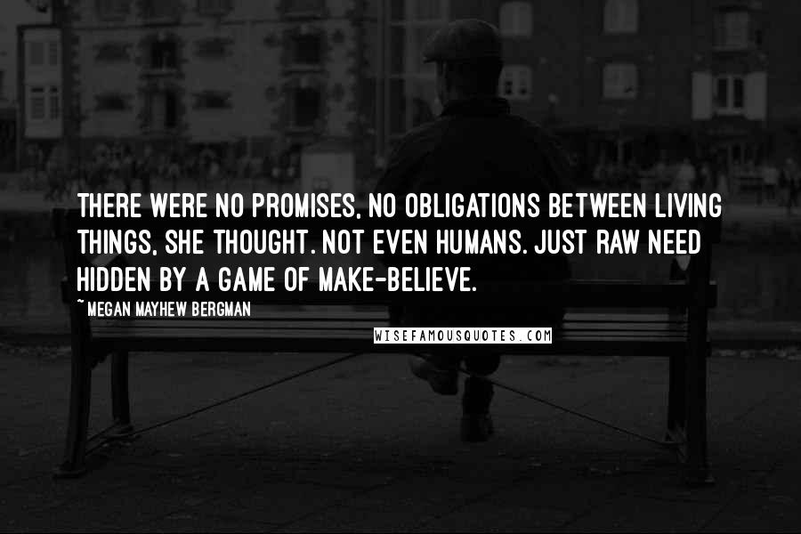 Megan Mayhew Bergman Quotes: There were no promises, no obligations between living things, she thought. Not even humans. Just raw need hidden by a game of make-believe.