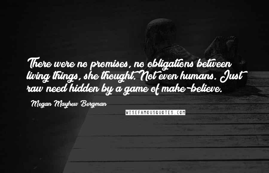Megan Mayhew Bergman Quotes: There were no promises, no obligations between living things, she thought. Not even humans. Just raw need hidden by a game of make-believe.