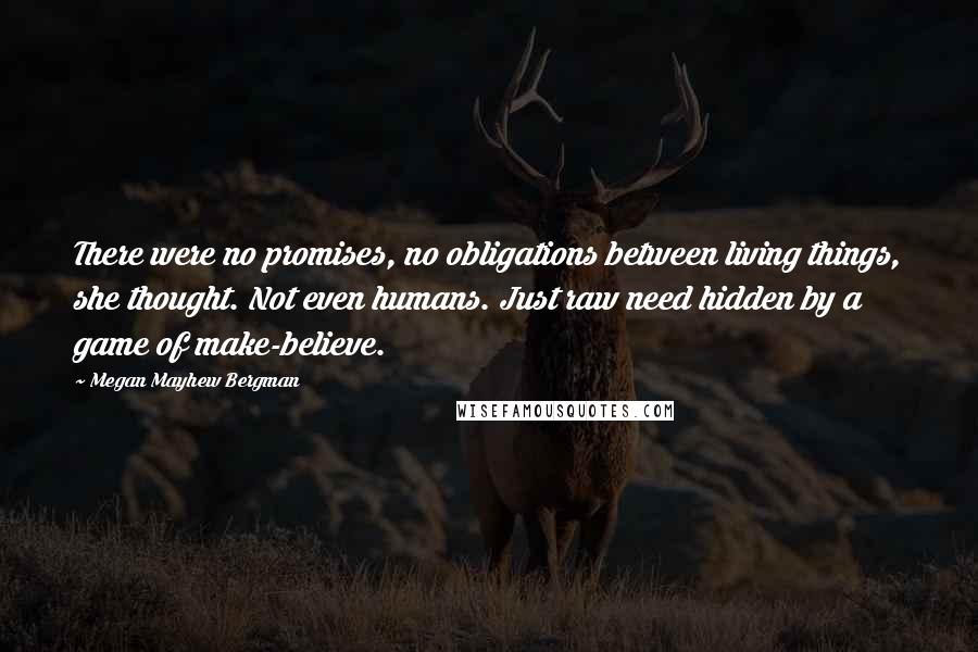 Megan Mayhew Bergman Quotes: There were no promises, no obligations between living things, she thought. Not even humans. Just raw need hidden by a game of make-believe.