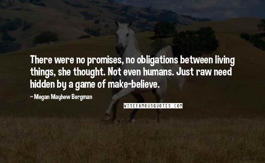 Megan Mayhew Bergman Quotes: There were no promises, no obligations between living things, she thought. Not even humans. Just raw need hidden by a game of make-believe.