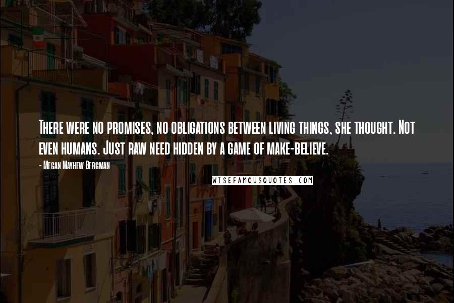 Megan Mayhew Bergman Quotes: There were no promises, no obligations between living things, she thought. Not even humans. Just raw need hidden by a game of make-believe.