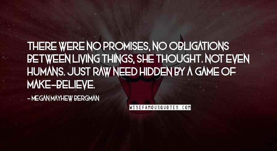 Megan Mayhew Bergman Quotes: There were no promises, no obligations between living things, she thought. Not even humans. Just raw need hidden by a game of make-believe.