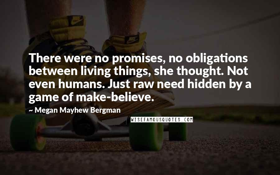 Megan Mayhew Bergman Quotes: There were no promises, no obligations between living things, she thought. Not even humans. Just raw need hidden by a game of make-believe.