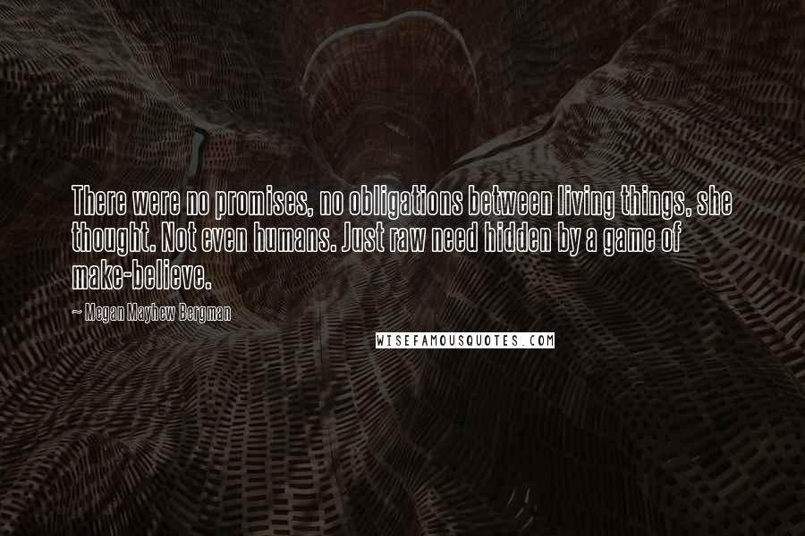 Megan Mayhew Bergman Quotes: There were no promises, no obligations between living things, she thought. Not even humans. Just raw need hidden by a game of make-believe.