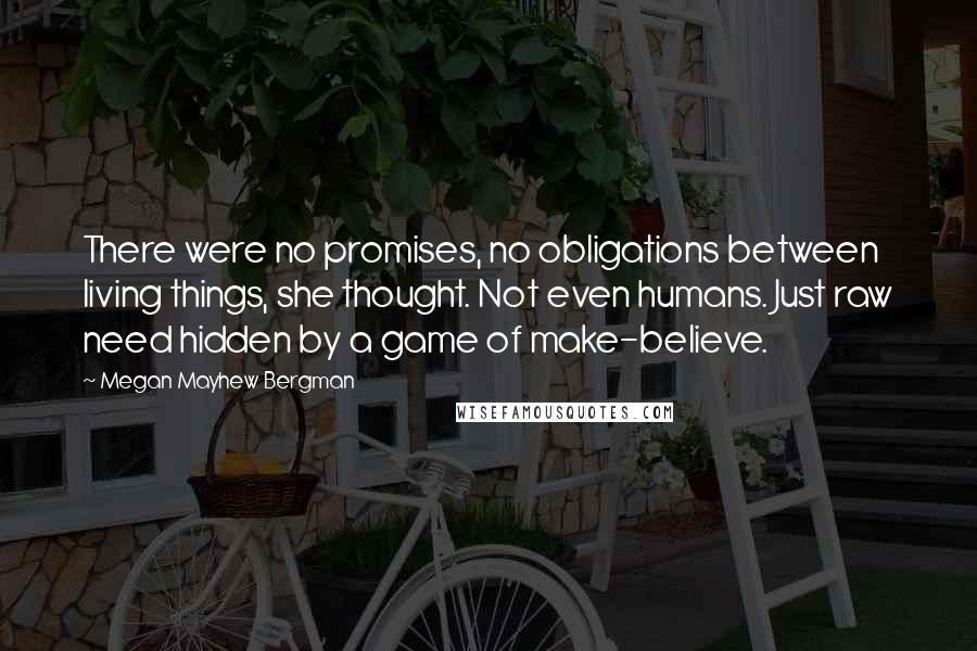 Megan Mayhew Bergman Quotes: There were no promises, no obligations between living things, she thought. Not even humans. Just raw need hidden by a game of make-believe.