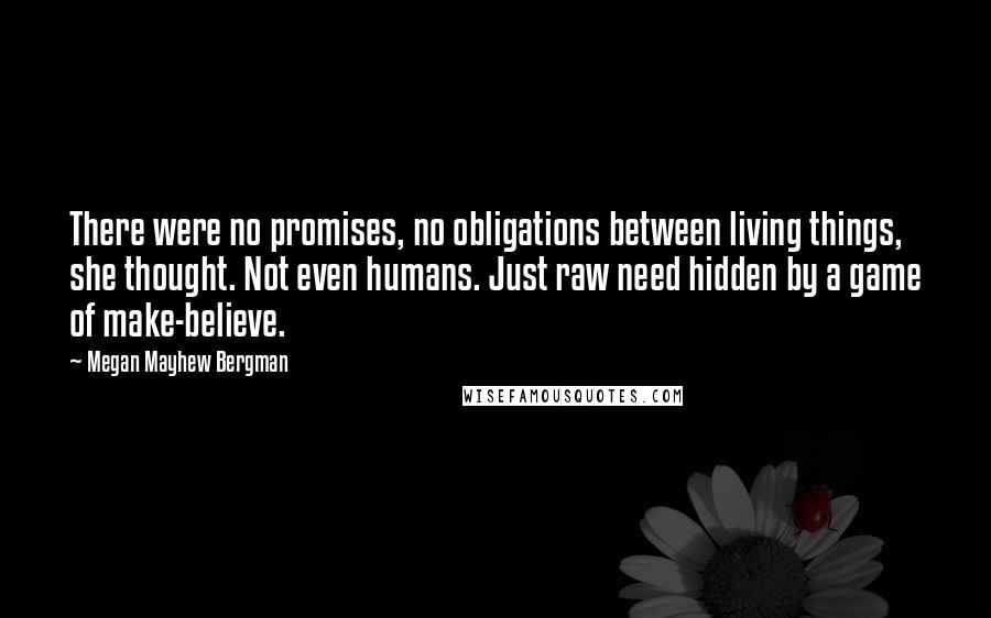 Megan Mayhew Bergman Quotes: There were no promises, no obligations between living things, she thought. Not even humans. Just raw need hidden by a game of make-believe.