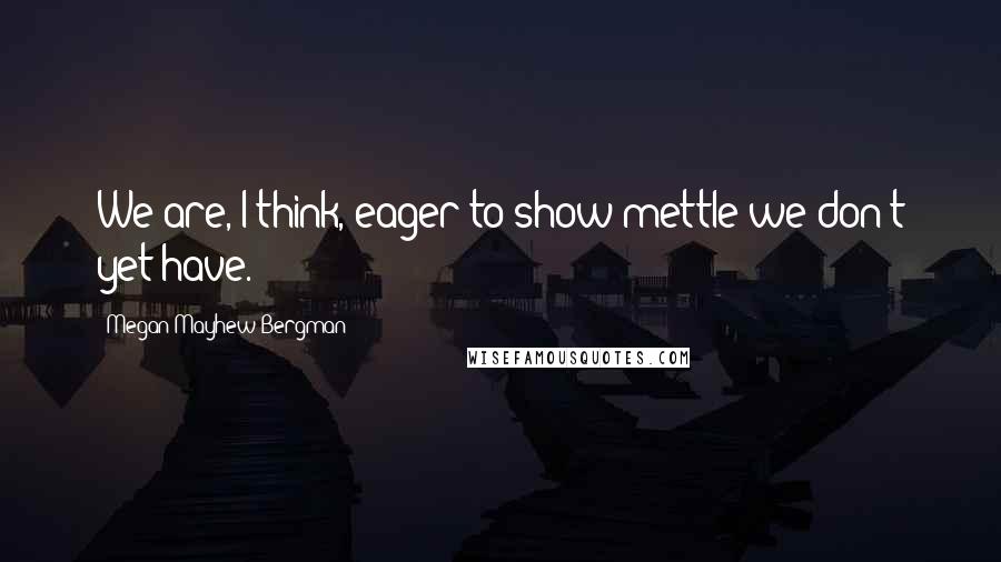 Megan Mayhew Bergman Quotes: We are, I think, eager to show mettle we don't yet have.