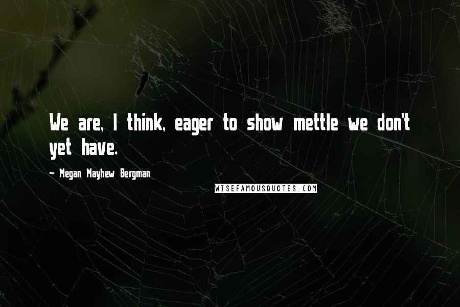 Megan Mayhew Bergman Quotes: We are, I think, eager to show mettle we don't yet have.