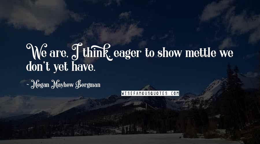 Megan Mayhew Bergman Quotes: We are, I think, eager to show mettle we don't yet have.