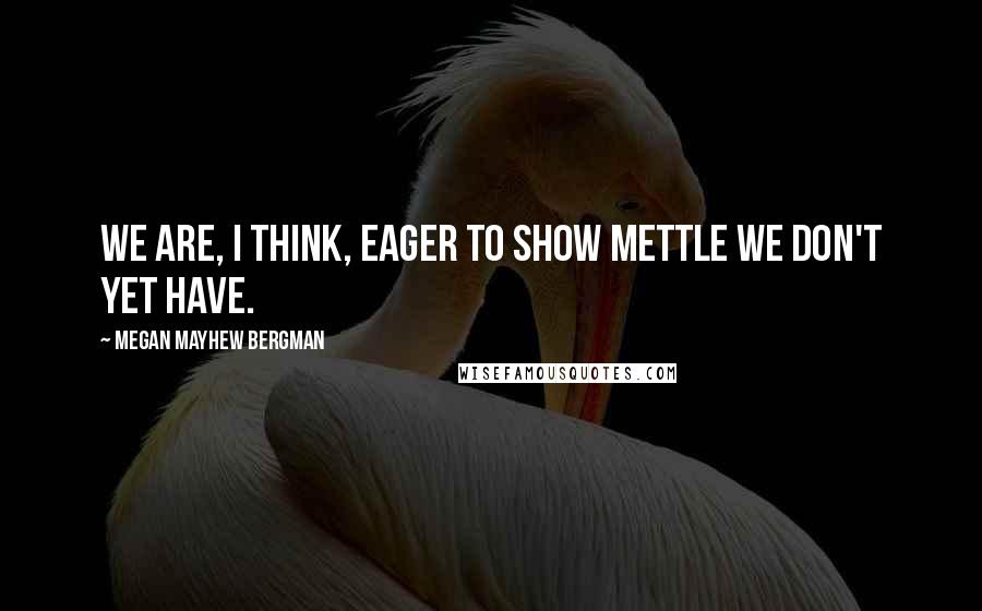 Megan Mayhew Bergman Quotes: We are, I think, eager to show mettle we don't yet have.