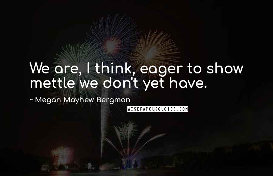 Megan Mayhew Bergman Quotes: We are, I think, eager to show mettle we don't yet have.