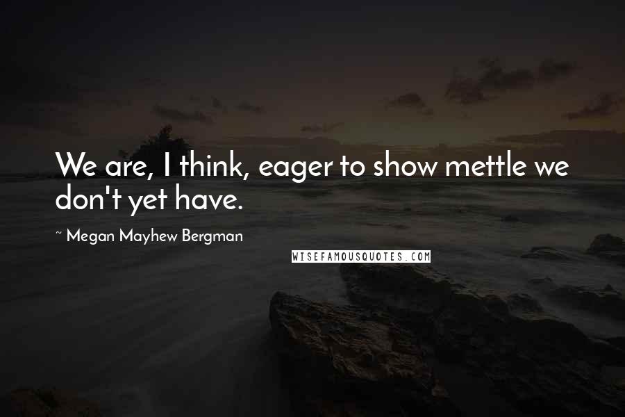 Megan Mayhew Bergman Quotes: We are, I think, eager to show mettle we don't yet have.